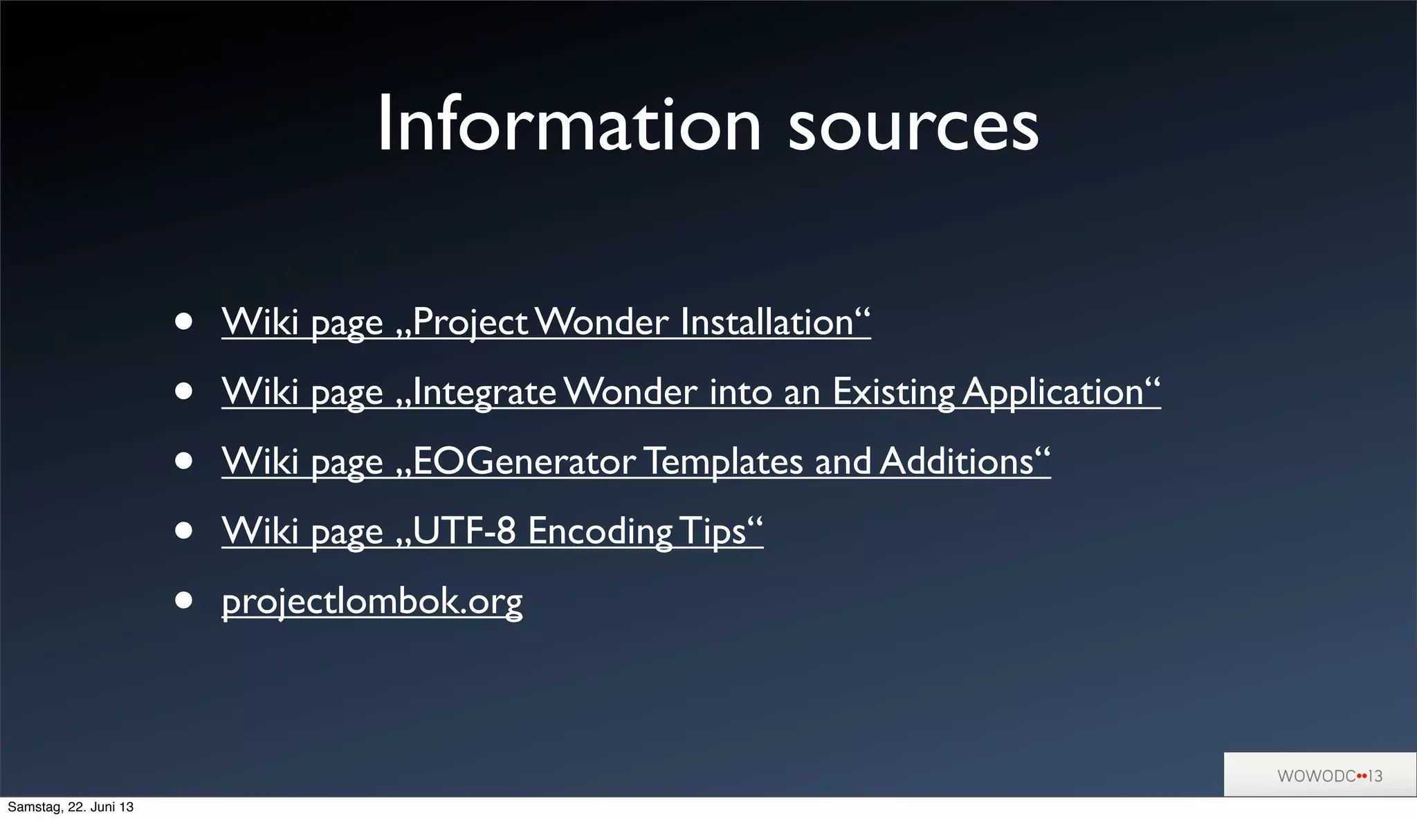 Information sources
• Wiki page „Project Wonder Installation“
• Wiki page „Integrate Wonder into an Existing Application“
• Wiki page „EOGenerator Templates and Additions“
• Wiki page „UTF-8 Encoding Tips“
• projectlombok.org
Samstag, 22. Juni 13
 