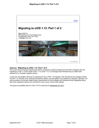 Migrating to z/OS 1.13: Part 1 of 2
September 2011 © 2011 IBM Corporation Page 1 of 55
© 2011 IBM Corporation
Migrating to z/OS 1.13: Part 1 of 2
Marna WALLE
IBM Systems and Technology Group
Poughkeepsie, New York USA
mwalle@us.ibm.com
Abstract: Migrating to z/OS 1.13: Part 1 of 2
This is part two of a two-part session that will be of interest to system programmers and their managers who are
migrating to z/OS 1.13 from either z/OS 1.11 or z/OS 1.12. It is strongly recommended that you attend both
sessions for a complete migration picture.
In part one, the speaker will focus on preparing for your z/OS 1.13 migration. She will discuss the changed content
of z/OS 1.13. She will cover ordering and delivery options, and will explain the coexistence, migration, fall back, and
service policies. Driving and target system requirements for both software and hardware will be highlighted along
with some migrations actions you can perform now on your current z/OS release.
The general availability date for z/OS V1 R13 is planned for September 30, 2011.
 