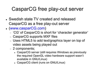 CasparCG free play-out server
 Swedish state TV created and released
CasparCG as a free play-out server
 (www.casparCG.com)
 ‘CG’ of CasparCG is short for ‘character generator’
 CasparCG supports MXF files
 Uses HTML5 to add text/graphics layer on top of
video assets being played out
 2 components;
 CasparCG server (still requires Windows as previously
the required OpenGL video hardware support wasn’t
available in GNU/Linux)
 CasparCG client (runs on GNU/Linux)
 