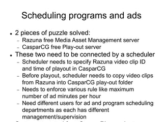 Scheduling programs and ads
 2 pieces of puzzle solved:
 Razuna free Media Asset Management server
 CasparCG free Play-out server
 These two need to be connected by a scheduler
 Scheduler needs to specify Razuna video clip ID
and time of playout in CasparCG
 Before playout, scheduler needs to copy video clips
from Razuna into CasparCG play-out folder
 Needs to enforce various rule like maximum
number of ad minutes per hour
 Need different users for ad and program scheduling
departments as each has different
management/supervision
 