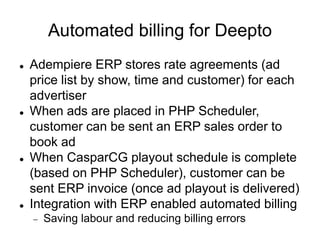 Automated billing for Deepto
 Adempiere ERP stores rate agreements (ad
price list by show, time and customer) for each
advertiser
 When ads are placed in PHP Scheduler,
customer can be sent an ERP sales order to
book ad
 When CasparCG playout schedule is complete
(based on PHP Scheduler), customer can be
sent ERP invoice (once ad playout is delivered)
 Integration with ERP enabled automated billing
 Saving labour and reducing billing errors
 