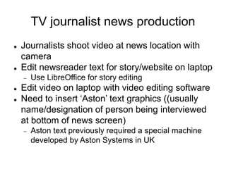 TV journalist news production
 Journalists shoot video at news location with
camera
 Edit newsreader text for story/website on laptop
 Use LibreOffice for story editing
 Edit video on laptop with video editing software
 Need to insert ‘Aston’ text graphics ((usually
name/designation of person being interviewed
at bottom of news screen)
 Aston text previously required a special machine
developed by Aston Systems in UK
 