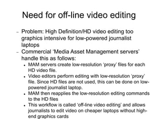 Need for off-line video editing
 Problem: High Definition/HD video editing too
graphics intensive for low-powered journalist
laptops
 Commercial ‘Media Asset Management servers’
handle this as follows:
 MAM servers create low-resolution ‘proxy’ files for each
HD video file.
 Video editors perform editing with low-resolution ‘proxy’
file. Since HD files are not used, this can be done on low-
powered journalist laptop.
 MAM then reapplies the low-resolution editing commands
to the HD files
 This workflow is called ‘off-line video editing’ and allows
journalists to edit video on cheaper laptops without high-
end graphics cards
 