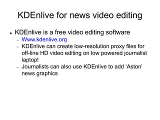 KDEnlive for news video editing
 KDEnlive is a free video editing software
 Www.kdenlive.org
 KDEnlive can create low-resolution proxy files for
off-line HD video editing on low powered journalist
laptop!
 Journalists can also use KDEnlive to add ‘Aston’
news graphics
 