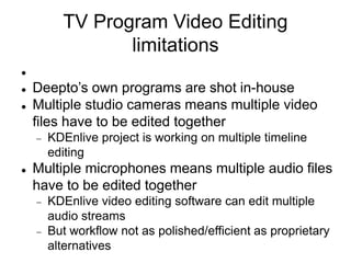 TV Program Video Editing
limitations

 Deepto’s own programs are shot in-house
 Multiple studio cameras means multiple video
files have to be edited together
 KDEnlive project is working on multiple timeline
editing
 Multiple microphones means multiple audio files
have to be edited together
 KDEnlive video editing software can edit multiple
audio streams
 But workflow not as polished/efficient as proprietary
alternatives
 