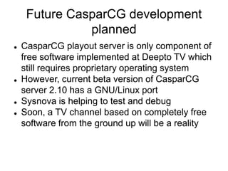 Future CasparCG development
planned
 CasparCG playout server is only component of
free software implemented at Deepto TV which
still requires proprietary operating system
 However, current beta version of CasparCG
server 2.10 has a GNU/Linux port
 Sysnova is helping to test and debug
 Soon, a TV channel based on completely free
software from the ground up will be a reality
 