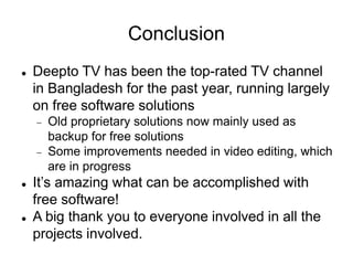 Conclusion
 Deepto TV has been the top-rated TV channel
in Bangladesh for the past year, running largely
on free software solutions
 Old proprietary solutions now mainly used as
backup for free solutions
 Some improvements needed in video editing, which
are in progress
 It’s amazing what can be accomplished with
free software!
 A big thank you to everyone involved in all the
projects involved.
 