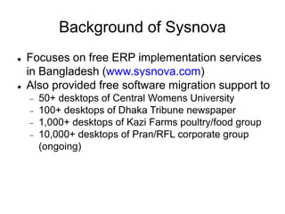 Background of Sysnova
 Focuses on free ERP implementation services
in Bangladesh (www.sysnova.com)
 Also provided free software migration support to
 50+ desktops of Central Womens University
 100+ desktops of Dhaka Tribune newspaper
 1,000+ desktops of Kazi Farms poultry/food group
 10,000+ desktops of Pran/RFL corporate group
(ongoing)
 