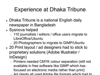 Experience at Dhaka Tribune
 Dhaka Tribune is a national English daily
newspaper in Bangladesh
 Sysnova helped
 110 journalists / editors / office users migrate to
LibreOffice/Ubuntu
 20 Photographers to migrate to GIMP/Ubuntu
 20 Print layout / ad designers had to stick to
proprietary solutions (Adobe Illustrator /
InDesign)
 Printers needed CMYK colour separation (still not
available in free software like GIMP which has
focused on electronic media rather than print)
 
