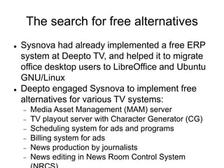 The search for free alternatives
 Sysnova had already implemented a free ERP
system at Deepto TV, and helped it to migrate
office desktop users to LibreOffice and Ubuntu
GNU/Linux
 Deepto engaged Sysnova to implement free
alternatives for various TV systems:
 Media Asset Management (MAM) server
 TV playout server with Character Generator (CG)
 Scheduling system for ads and programs
 Billing system for ads
 News production by journalists
 News editing in News Room Control System
 
