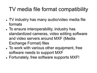 TV media file format compatibility
 TV industry has many audio/video media file
formats
 To ensure interoperability, industry has
standardized cameras, video editing software
and video servers around MXF (Media
Exchange Format) files
 To work with various other equipment, free
software needs to support MXF
 Fortunately, free software supports MXF!
 