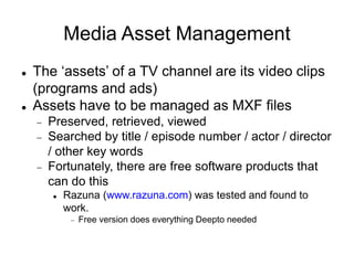 Media Asset Management
 The ‘assets’ of a TV channel are its video clips
(programs and ads)
 Assets have to be managed as MXF files
 Preserved, retrieved, viewed
 Searched by title / episode number / actor / director
/ other key words
 Fortunately, there are free software products that
can do this
 Razuna (www.razuna.com) was tested and found to
work.
 Free version does everything Deepto needed
 