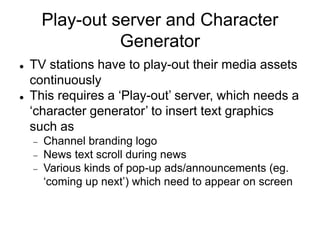 Play-out server and Character
Generator
 TV stations have to play-out their media assets
continuously
 This requires a ‘Play-out’ server, which needs a
‘character generator’ to insert text graphics
such as
 Channel branding logo
 News text scroll during news
 Various kinds of pop-up ads/announcements (eg.
‘coming up next’) which need to appear on screen
 