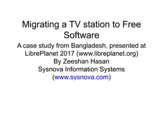 Migrating a TV station to Free
Software
A case study from Bangladesh, presented at
LibrePlanet 2017 (www.libreplanet.org)
By Zeeshan Hasan
Sysnova Information Systems
(www.sysnova.com)
 