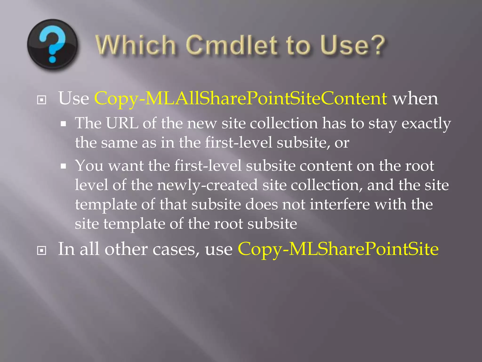  Use Copy-MLAllSharePointSiteContent when
 The URL of the new site collection has to stay exactly
the same as in the first-level subsite, or
 You want the first-level subsite content on the root
level of the newly-created site collection, and the site
template of that subsite does not interfere with the
site template of the root subsite
 In all other cases, use Copy-MLSharePointSite
 