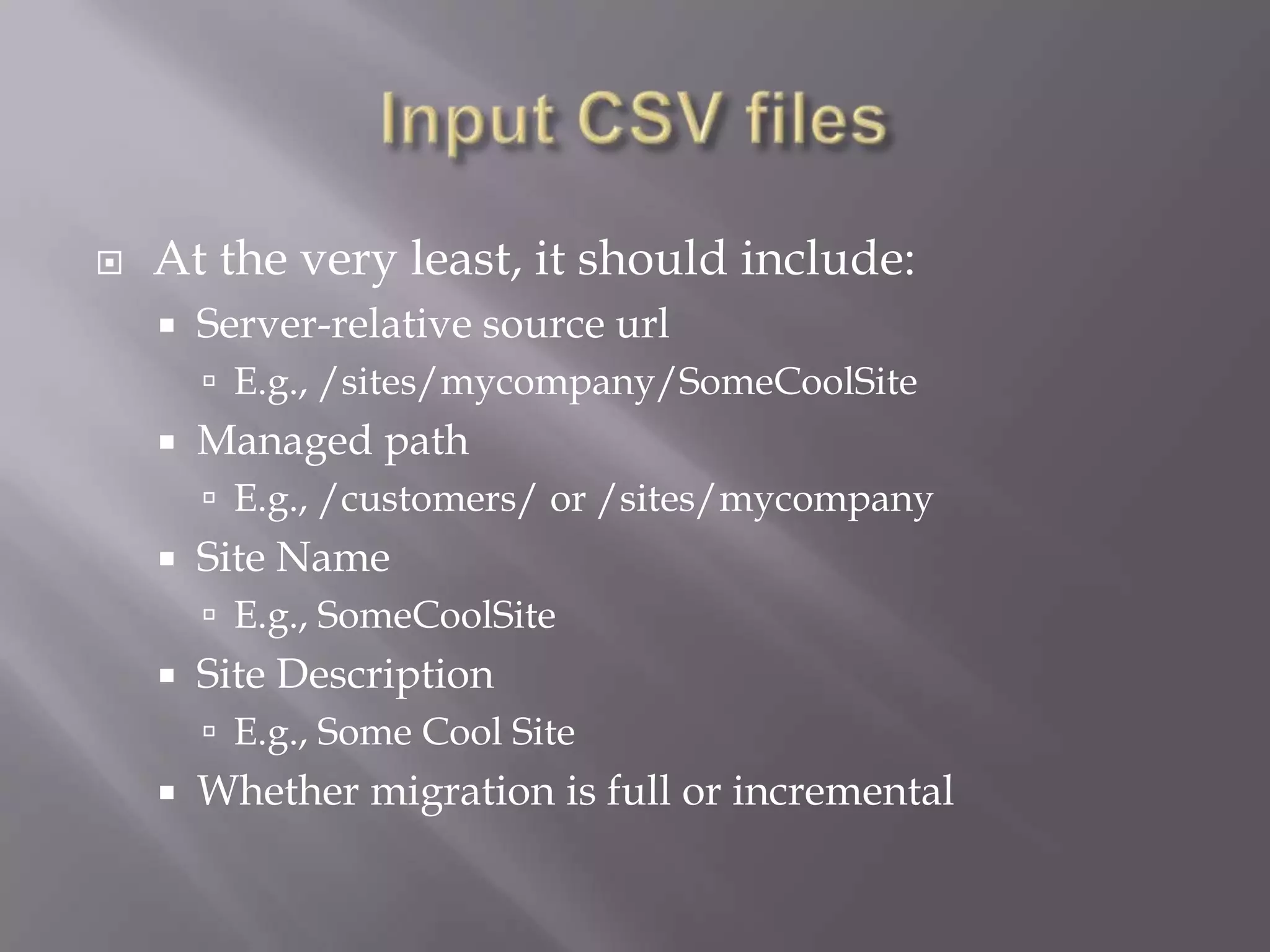  At the very least, it should include:
 Server-relative source url
 E.g., /sites/mycompany/SomeCoolSite
 Managed path
 E.g., /customers/ or /sites/mycompany
 Site Name
 E.g., SomeCoolSite
 Site Description
 E.g., Some Cool Site
 Whether migration is full or incremental
 