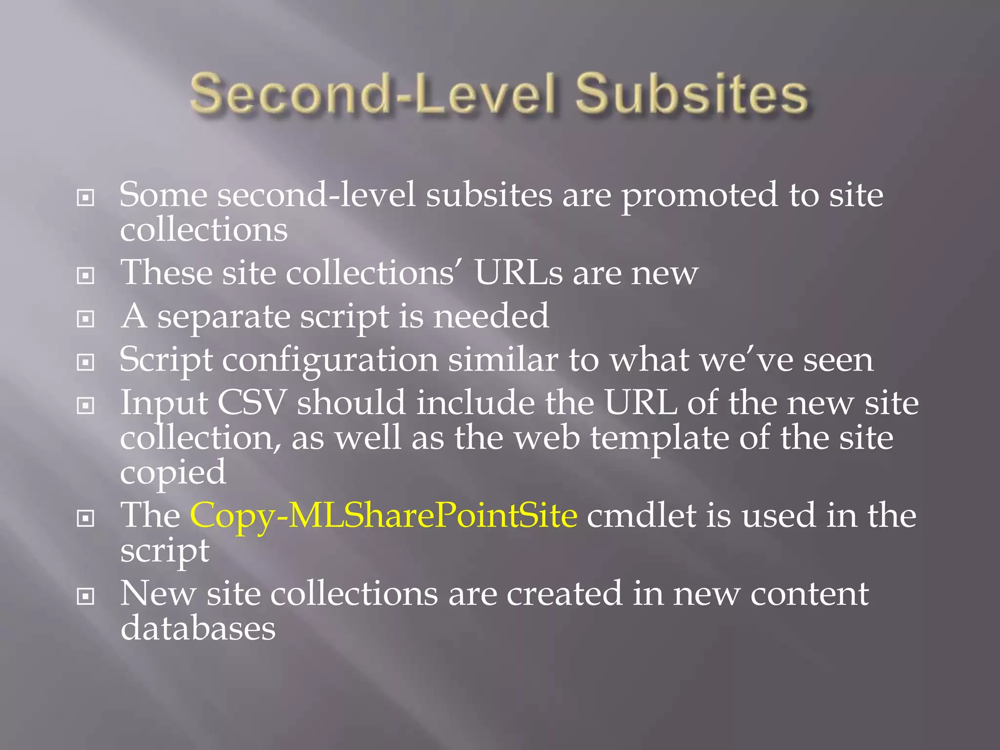  Some second-level subsites are promoted to site
collections
 These site collections’ URLs are new
 A separate script is needed
 Script configuration similar to what we’ve seen
 Input CSV should include the URL of the new site
collection, as well as the web template of the site
copied
 The Copy-MLSharePointSite cmdlet is used in the
script
 New site collections are created in new content
databases
 