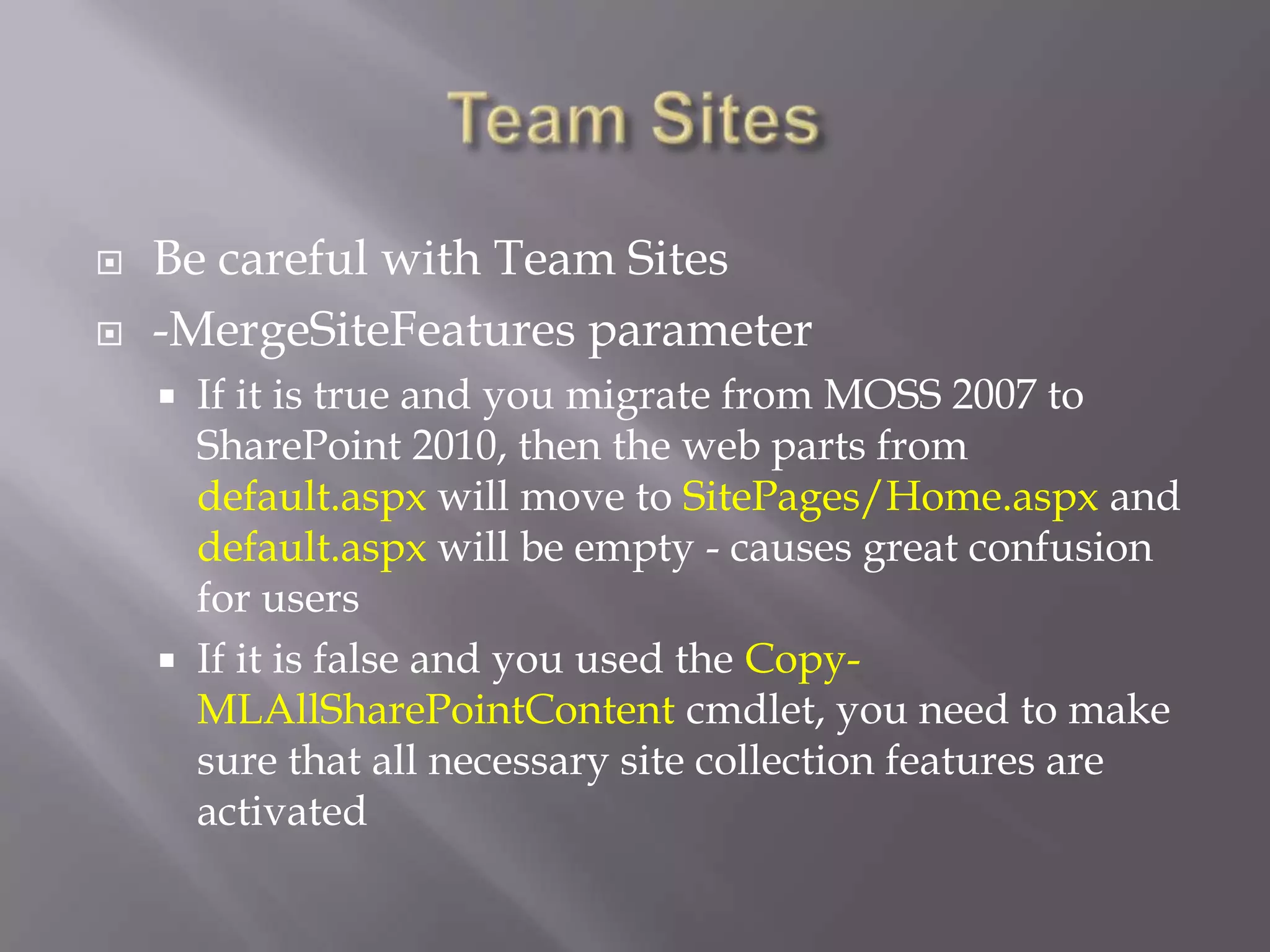  Be careful with Team Sites
 -MergeSiteFeatures parameter
 If it is true and you migrate from MOSS 2007 to
SharePoint 2010, then the web parts from
default.aspx will move to SitePages/Home.aspx and
default.aspx will be empty - causes great confusion
for users
 If it is false and you used the Copy-
MLAllSharePointContent cmdlet, you need to make
sure that all necessary site collection features are
activated
 