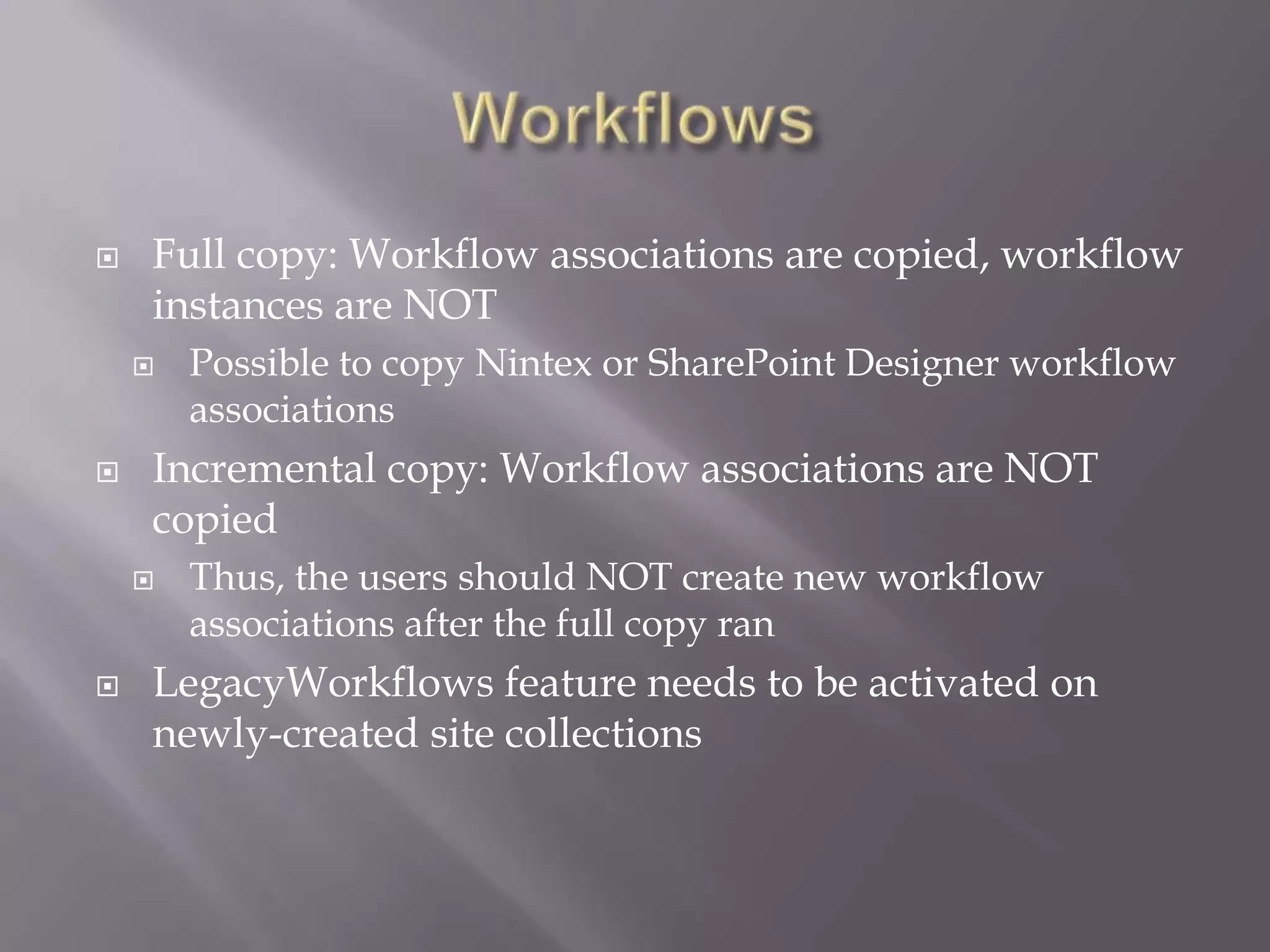  Full copy: Workflow associations are copied, workflow
instances are NOT
 Possible to copy Nintex or SharePoint Designer workflow
associations
 Incremental copy: Workflow associations are NOT
copied
 Thus, the users should NOT create new workflow
associations after the full copy ran
 LegacyWorkflows feature needs to be activated on
newly-created site collections
 