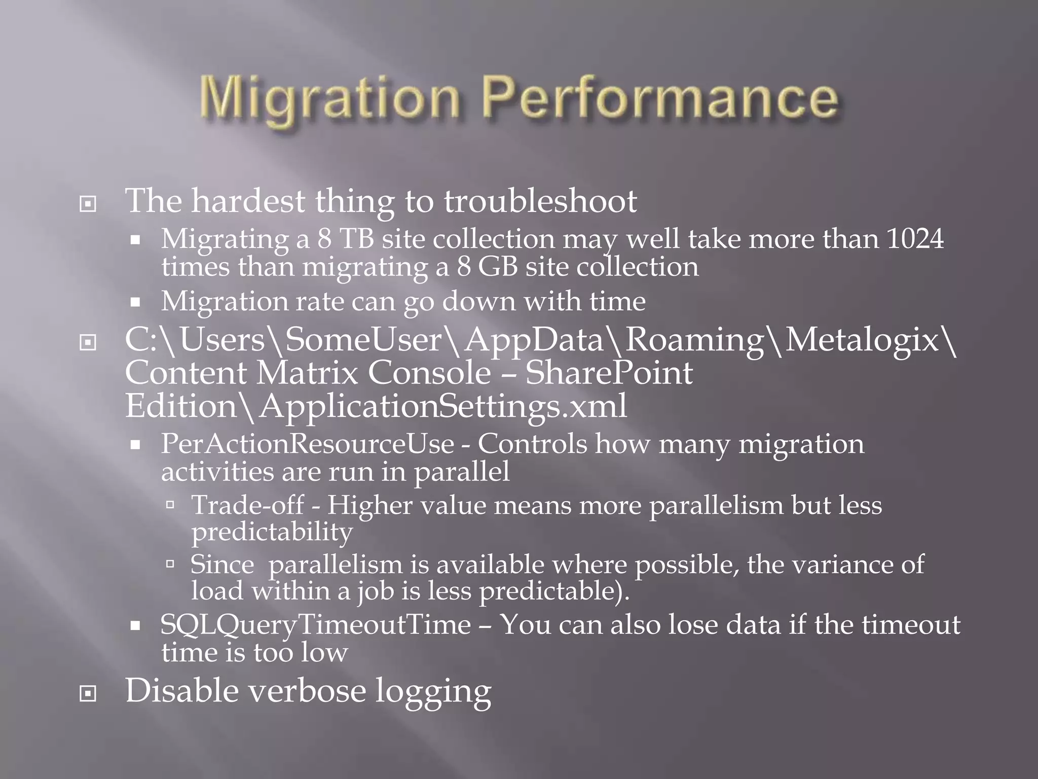  The hardest thing to troubleshoot
 Migrating a 8 TB site collection may well take more than 1024
times than migrating a 8 GB site collection
 Migration rate can go down with time
 C:UsersSomeUserAppDataRoamingMetalogix
Content Matrix Console – SharePoint
EditionApplicationSettings.xml
 PerActionResourceUse - Controls how many migration
activities are run in parallel
 Trade-off - Higher value means more parallelism but less
predictability
 Since parallelism is available where possible, the variance of
load within a job is less predictable).
 SQLQueryTimeoutTime – You can also lose data if the timeout
time is too low
 Disable verbose logging
 