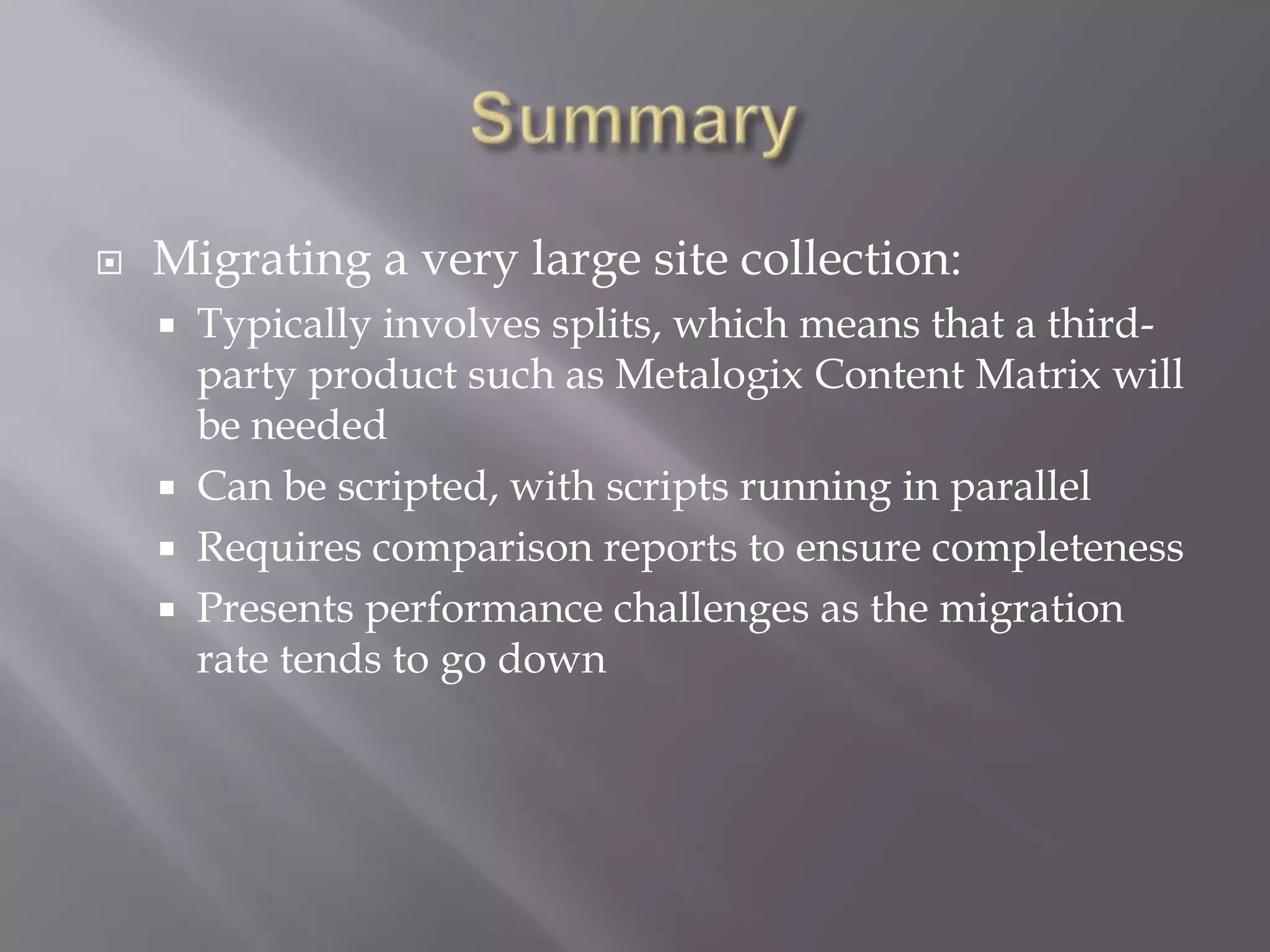  Migrating a very large site collection:
 Typically involves splits, which means that a third-
party product such as Metalogix Content Matrix will
be needed
 Can be scripted, with scripts running in parallel
 Requires comparison reports to ensure completeness
 Presents performance challenges as the migration
rate tends to go down
 