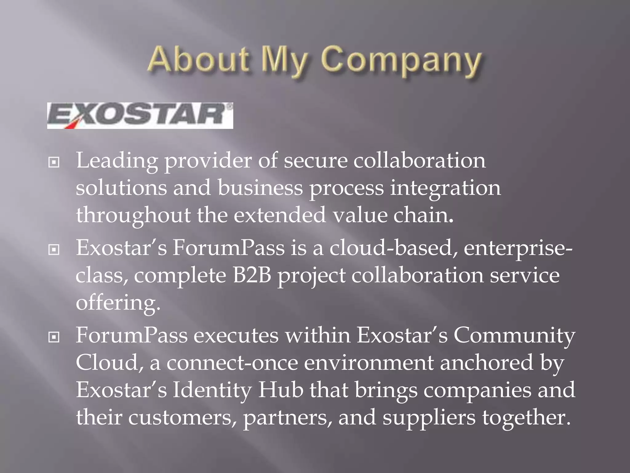 Leading provider of secure collaboration
solutions and business process integration
throughout the extended value chain.
 Exostar’s ForumPass is a cloud-based, enterprise-
class, complete B2B project collaboration service
offering.
 ForumPass executes within Exostar’s Community
Cloud, a connect-once environment anchored by
Exostar’s Identity Hub that brings companies and
their customers, partners, and suppliers together.
 
