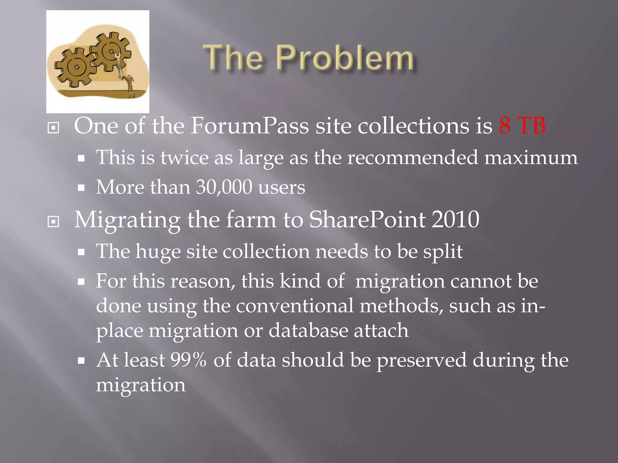  One of the ForumPass site collections is 8 TB
 This is twice as large as the recommended maximum
 More than 30,000 users
 Migrating the farm to SharePoint 2010
 The huge site collection needs to be split
 For this reason, this kind of migration cannot be
done using the conventional methods, such as in-
place migration or database attach
 At least 99% of data should be preserved during the
migration
 
