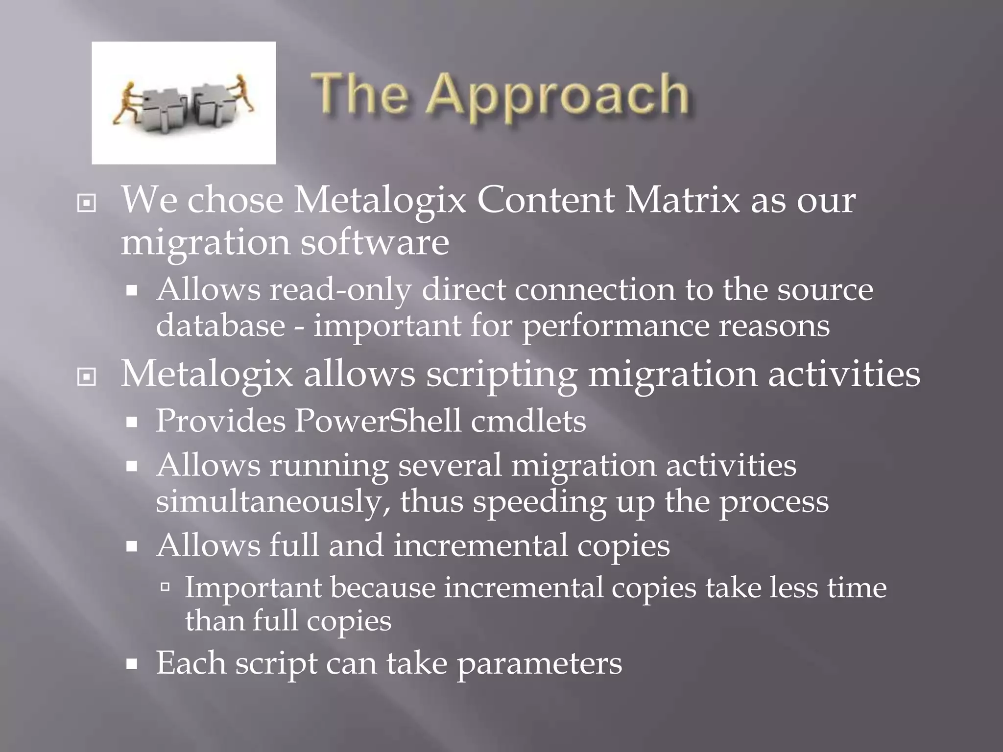  We chose Metalogix Content Matrix as our
migration software
 Allows read-only direct connection to the source
database - important for performance reasons
 Metalogix allows scripting migration activities
 Provides PowerShell cmdlets
 Allows running several migration activities
simultaneously, thus speeding up the process
 Allows full and incremental copies
 Important because incremental copies take less time
than full copies
 Each script can take parameters
 