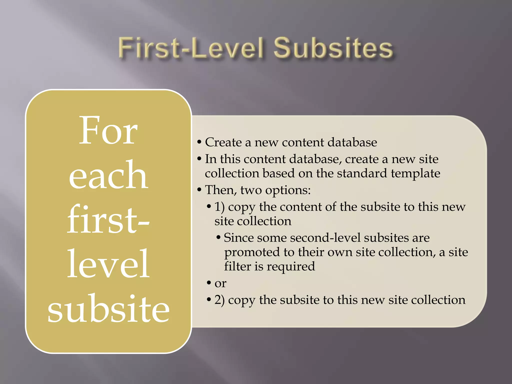 •Create a new content database
•In this content database, create a new site
collection based on the standard template
•Then, two options:
•1) copy the content of the subsite to this new
site collection
•Since some second-level subsites are
promoted to their own site collection, a site
filter is required
•or
•2) copy the subsite to this new site collection
For
each
first-
level
subsite
 