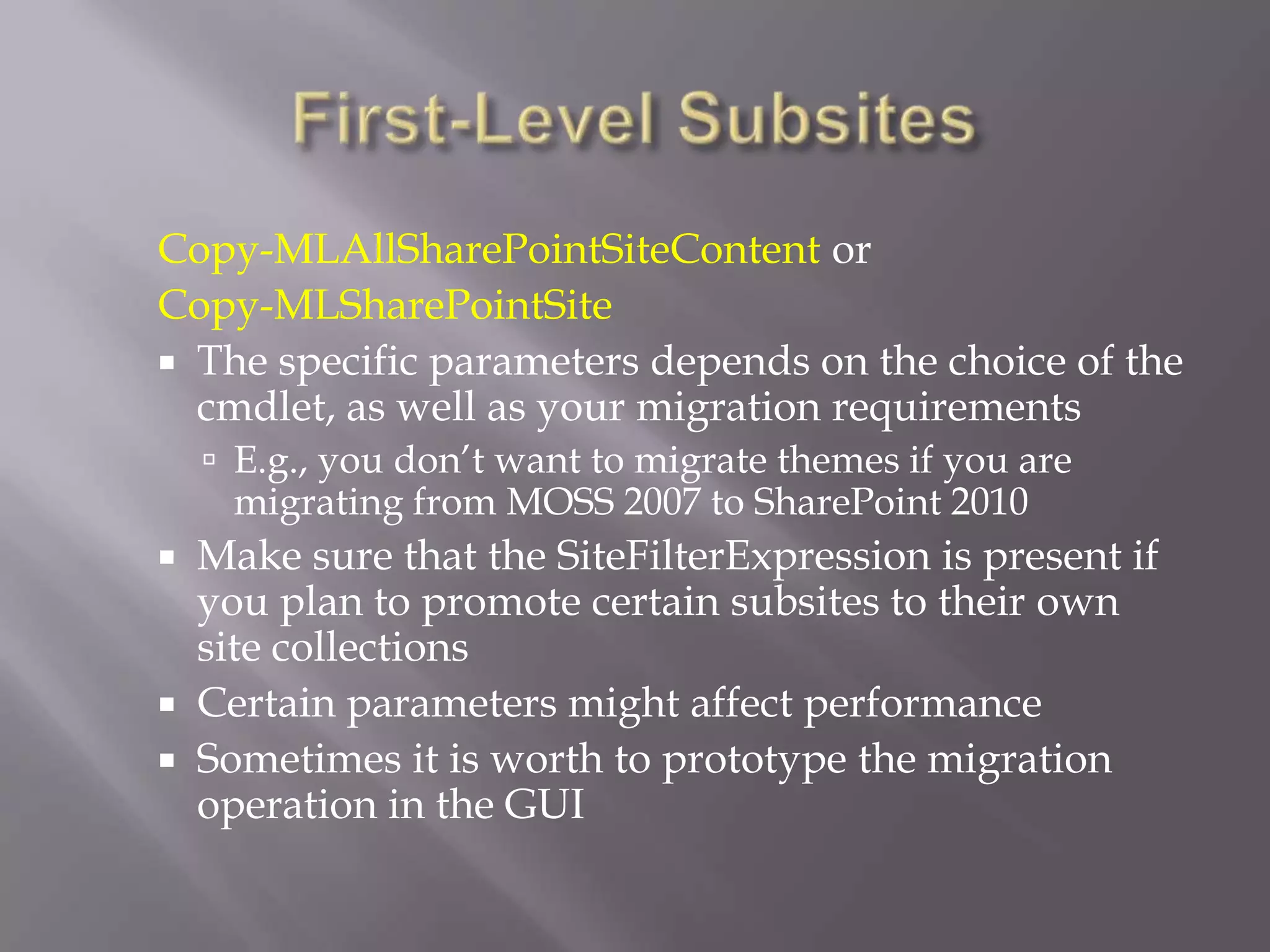 Copy-MLAllSharePointSiteContent or
Copy-MLSharePointSite
 The specific parameters depends on the choice of the
cmdlet, as well as your migration requirements
 E.g., you don’t want to migrate themes if you are
migrating from MOSS 2007 to SharePoint 2010
 Make sure that the SiteFilterExpression is present if
you plan to promote certain subsites to their own
site collections
 Certain parameters might affect performance
 Sometimes it is worth to prototype the migration
operation in the GUI
 