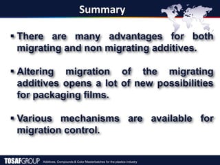 Additives, Compounds & Color Masterbatches for the plastics industry
Summary
 There are many advantages for both
migrating and non migrating additives.
 Altering migration of the migrating
additives opens a lot of new possibilities
for packaging films.
 Various mechanisms are available for
migration control.
 