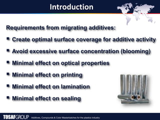 Additives, Compounds & Color Masterbatches for the plastics industry
Introduction
Requirements from migrating additives:
 Create optimal surface coverage for additive activity
 Avoid excessive surface concentration (blooming)
 Minimal effect on optical properties
 Minimal effect on printing
 Minimal effect on lamination
 Minimal effect on sealing
 