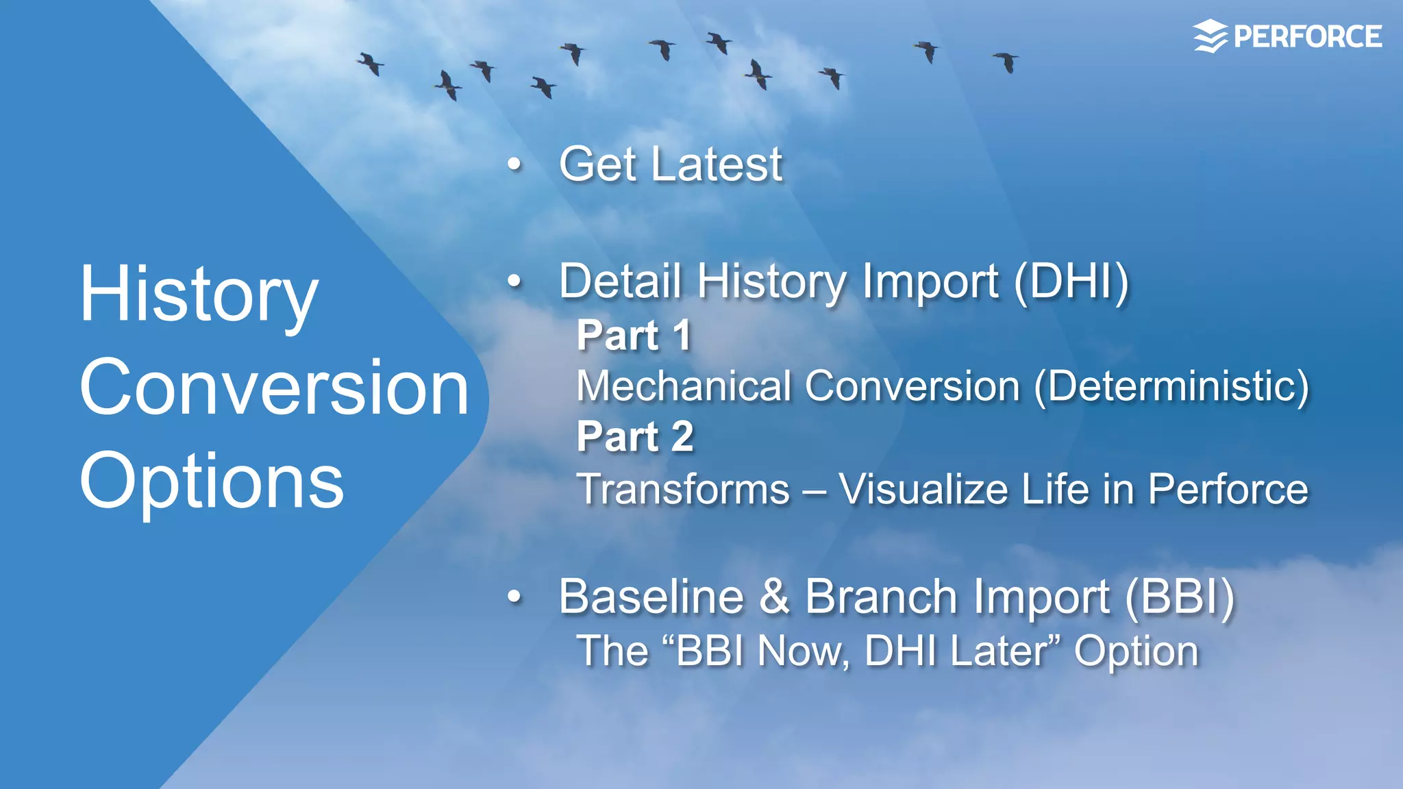 History
Conversion
Options
•  Get Latest
•  Detail History Import (DHI)
Part 1
Mechanical Conversion (Deterministic)
Part 2
Transforms – Visualize Life in Perforce
•  Baseline & Branch Import (BBI)
The “BBI Now, DHI Later” Option
 