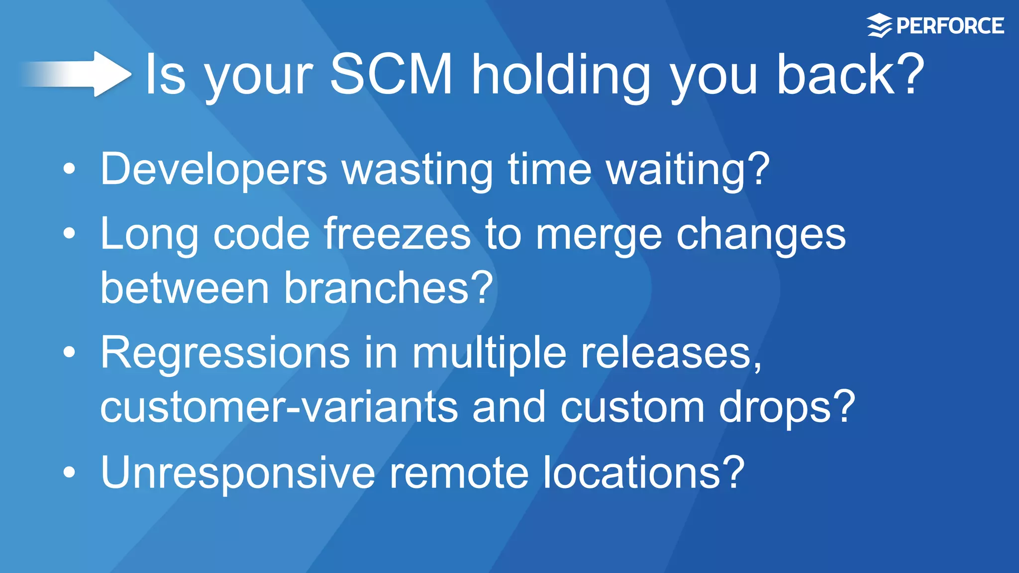 Is your SCM holding you back?
•  Developers wasting time waiting?
•  Long code freezes to merge changes
between branches?
•  Regressions in multiple releases,
customer-variants and custom drops?
•  Unresponsive remote locations?
 