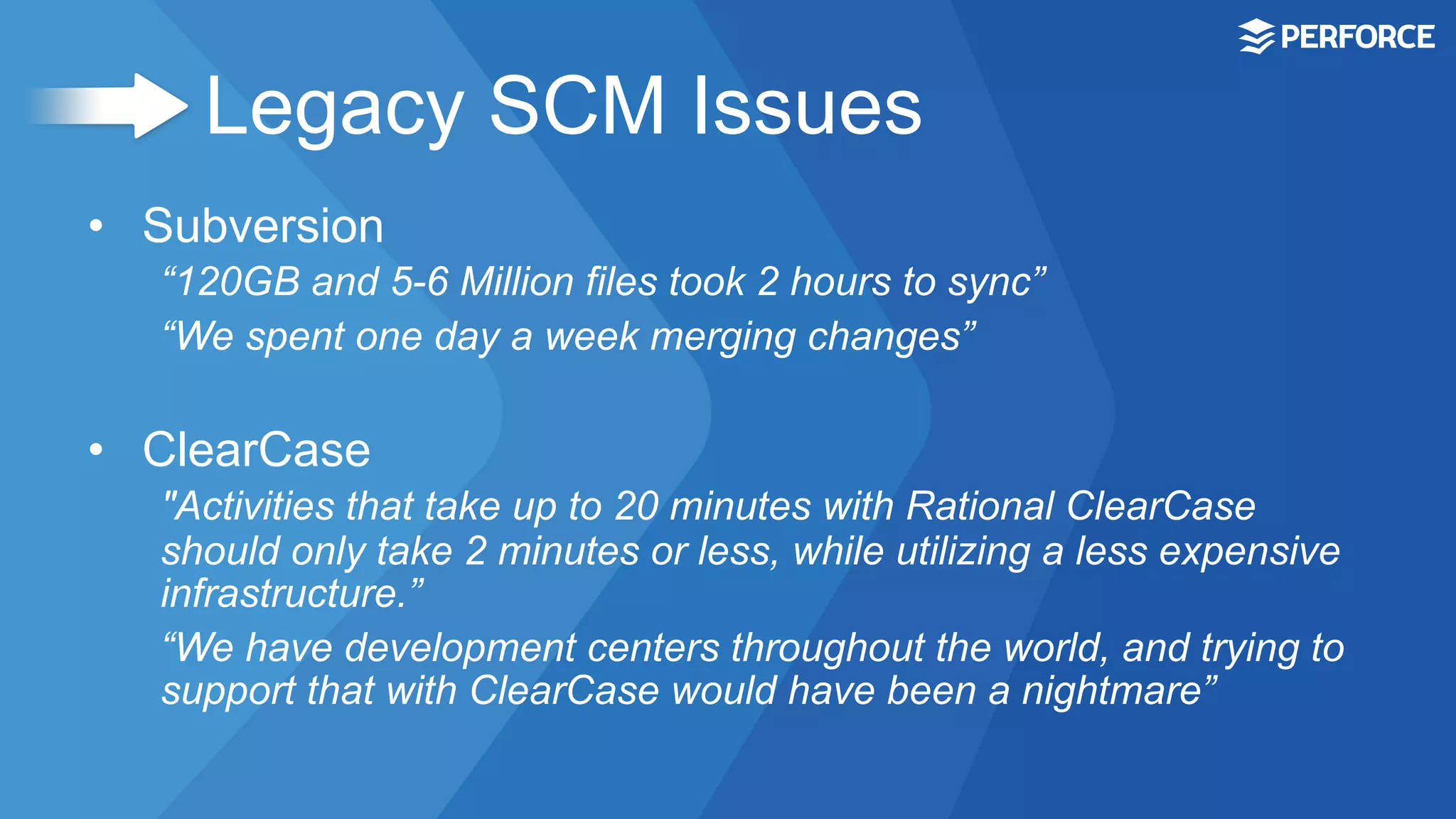 Legacy SCM Issues
•  Subversion
“120GB and 5-6 Million files took 2 hours to sync”
“We spent one day a week merging changes”
•  ClearCase
"Activities that take up to 20 minutes with Rational ClearCase
should only take 2 minutes or less, while utilizing a less expensive
infrastructure.”
“We have development centers throughout the world, and trying to
support that with ClearCase would have been a nightmare”
 