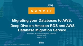 © 2017, Amazon Web Services, Inc. or its Affiliates. All rights reserved.
Blair Layton, Business Development, Database
Services, APAC
June 21, 2017
Migrating your Databases to AWS:
Deep Dive on Amazon RDS and AWS
Database Migration Service
 