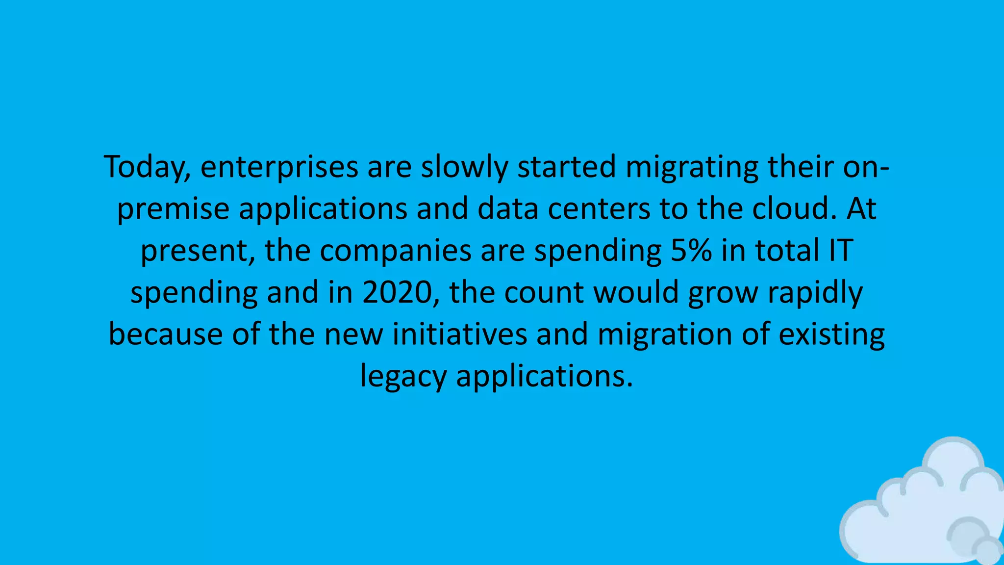 Today, enterprises are slowly started migrating their on-
premise applications and data centers to the cloud. At
present, the companies are spending 5% in total IT
spending and in 2020, the count would grow rapidly
because of the new initiatives and migration of existing
legacy applications.
 