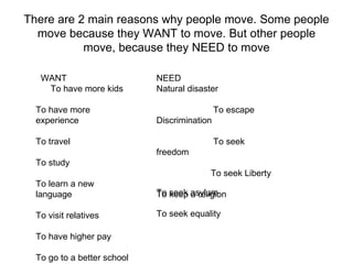 There are 2 main reasons why people move. Some people move because they WANT to move. But other people move, because they NEED to move WANT  To have more kids To have more experience To travel To study To learn a new language To visit relatives To have higher pay To go to a better school NEED Natural disaster To escape Discrimination To seek freedom To seek Liberty To keep a religion To seek asylum To seek equality 