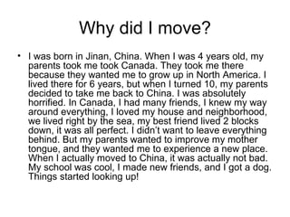 Why did I move? I was born in Jinan, China. When I was 4 years old, my parents took me took Canada. They took me there because they wanted me to grow up in North America. I lived there for 6 years, but when I turned 10, my parents decided to take me back to China. I was absolutely horrified. In Canada, I had many friends, I knew my way around everything, I loved my house and neighborhood, we lived right by the sea, my best friend lived 2 blocks down, it was all perfect. I didn’t want to leave everything behind. But my parents wanted to improve my mother tongue, and they wanted me to experience a new place. When I actually moved to China, it was actually not bad. My school was cool, I made new friends, and I got a dog. Things started looking up!   
