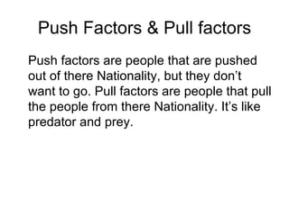 Push Factors & Pull factors Push factors are people that are pushed out of there Nationality, but they don’t want to go. Pull factors are people that pull the people from there Nationality. It’s like predator and prey.  