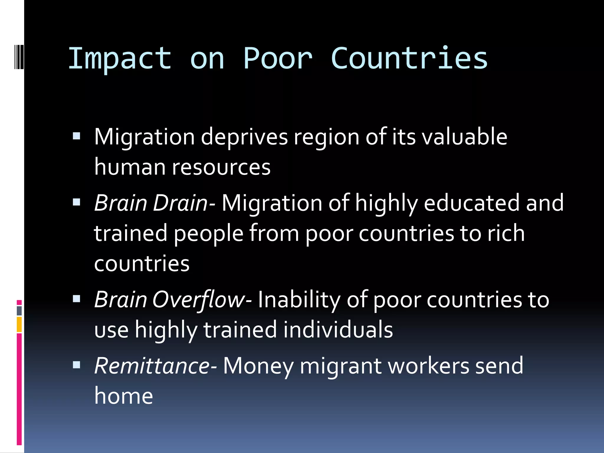 Impact on Poor CountriesMigration deprives region of its valuable human resourcesBrain Drain- Migration of highly educated and trained people from poor countries to rich countriesBrain Overflow- Inability of poor countries to use highly trained individualsRemittance- Money migrant workers send home