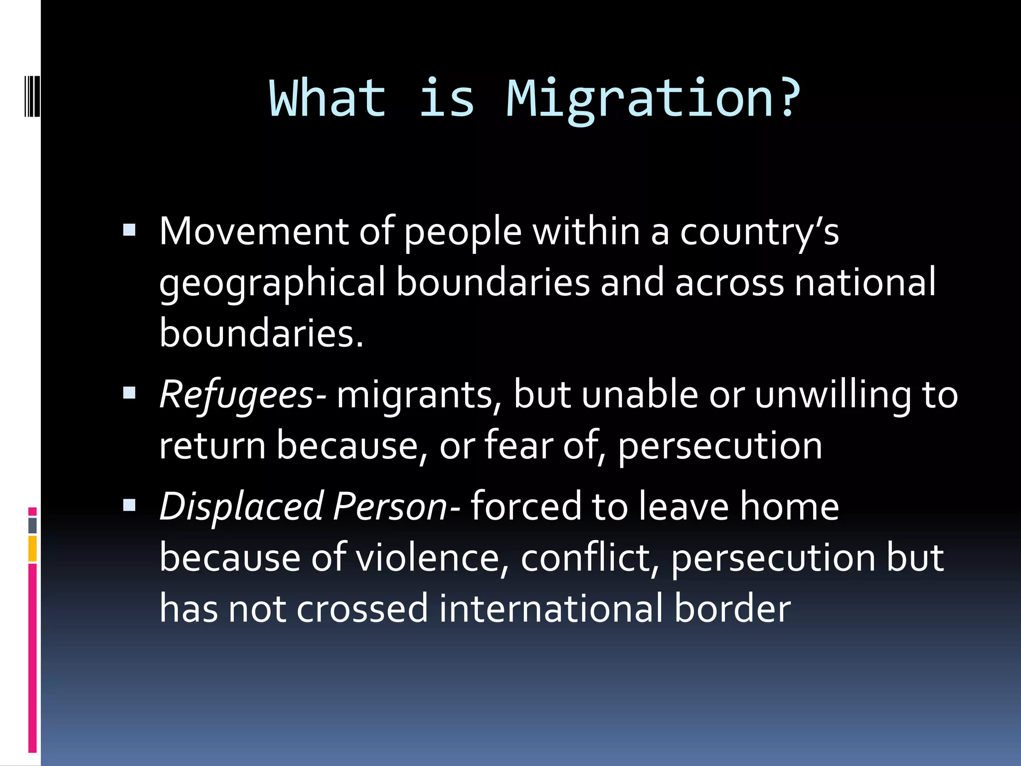 What is Migration?Movement of people within a country’s geographical boundaries and across national boundaries. Refugees- migrants, but unable or unwilling to return because, or fear of, persecutionDisplaced Person- forced to leave home because of violence, conflict, persecution but has not crossed international border