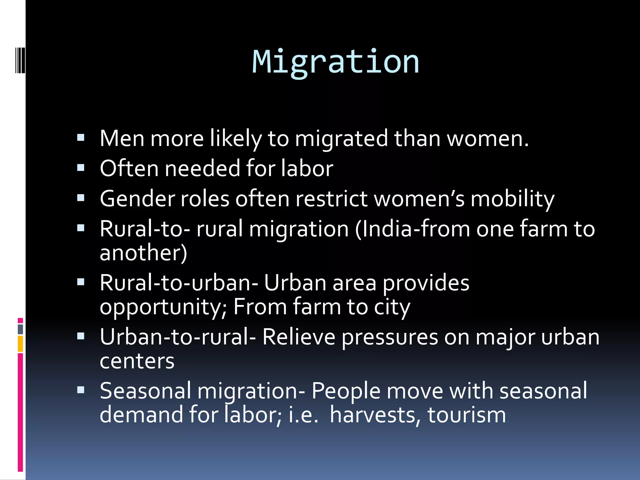 MigrationMen more likely to migrated than women.Often needed for laborGender roles often restrict women’s mobilityRural-to- rural migration (India-from one farm to another)Rural-to-urban- Urban area provides opportunity; From farm to cityUrban-to-rural- Relieve pressures on major urban centersSeasonal migration- People move with seasonal demand for labor; i.e.  harvests, tourism
