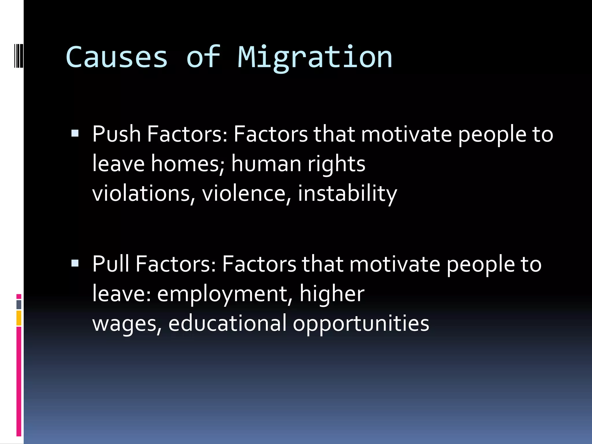 Causes of MigrationPush Factors: Factors that motivate people to leave homes; human rights violations, violence, instabilityPull Factors: Factors that motivate people to leave: employment, higher wages, educational opportunities