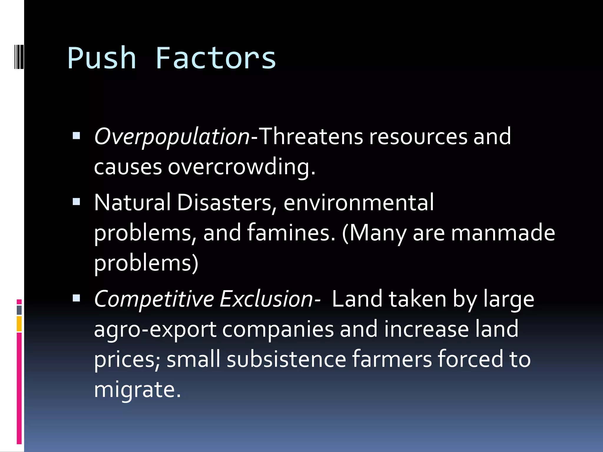 Push FactorsOverpopulation-Threatens resources and causes overcrowding.Natural Disasters, environmental problems, and famines. (Many are manmade problems)Competitive Exclusion-  Land taken by large agro-export companies and increase land prices; small subsistence farmers forced to migrate. 