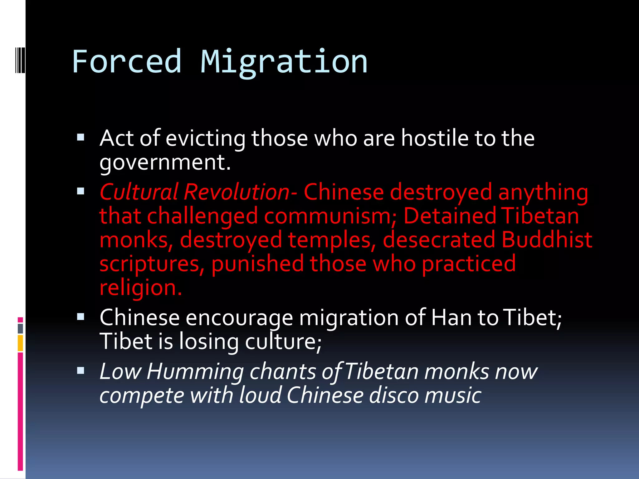 Forced MigrationAct of evicting those who are hostile to the government.Cultural Revolution- Chinese destroyed anything that challenged communism; Detained Tibetan monks, destroyed temples, desecrated Buddhist scriptures, punished those who practiced religion.Chinese encourage migration of Han to Tibet; Tibet is losing culture;Low Humming chants of Tibetan monks now compete with loud Chinese disco music