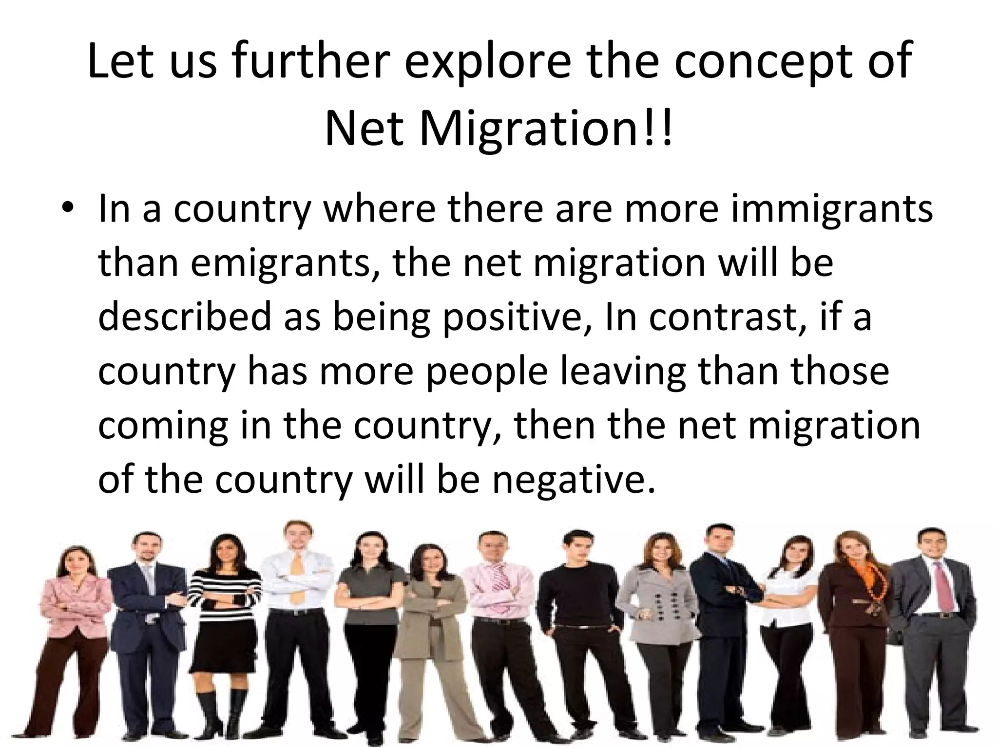 Let us further explore the concept of Net Migration!! In a country where there are more immigrants than emigrants, the net migration will be described as being positive, In contrast, if a country has more people leaving than those coming in the country, then the net migration of the country will be negative. 