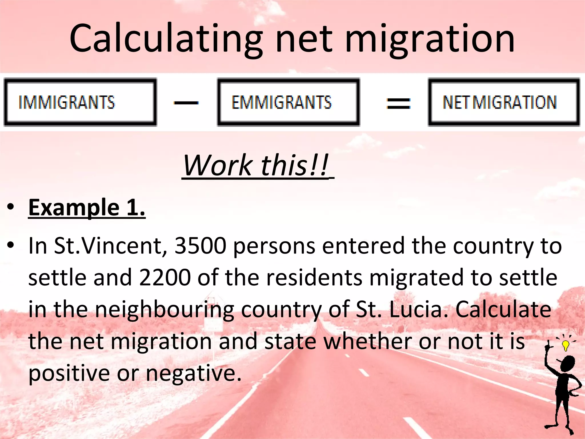 Calculating net migration Work this!!   Example 1. In St.Vincent, 3500 persons entered the country to settle and 2200 of the residents migrated to settle in the neighbouring country of St. Lucia. Calculate the net migration and state whether or not it is positive or negative. 