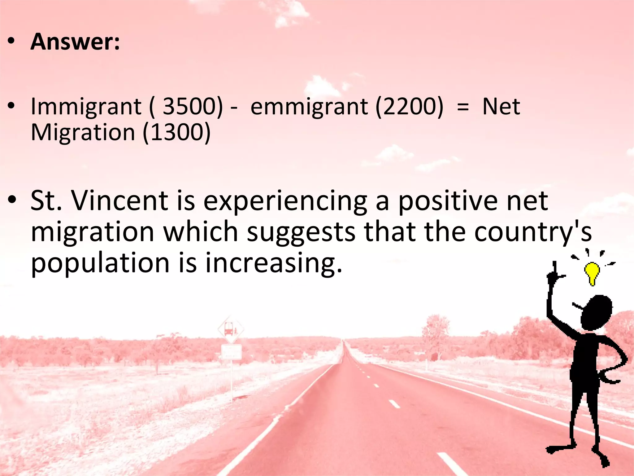 Answer:    Immigrant ( 3500) -  emmigrant (2200)  =  Net Migration (1300)  St. Vincent is experiencing a positive net migration which suggests that the country's population is increasing. 