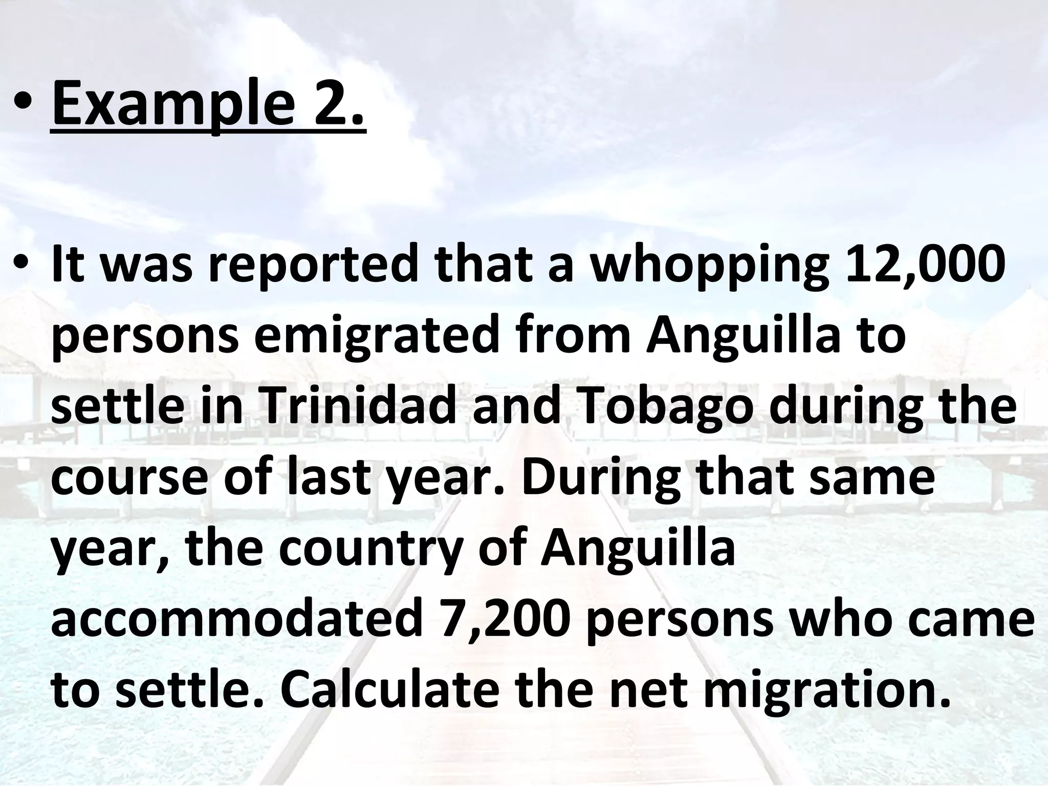 Example 2. It was reported that a whopping 12,000 persons emigrated from Anguilla to settle in Trinidad and Tobago during the course of last year. During that same year, the country of Anguilla accommodated 7,200 persons who came to settle. Calculate the net migration. 